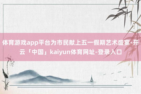 体育游戏app平台为市民献上五一假期艺术盛宴-开云「中国」k