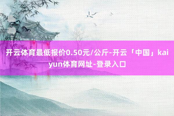 开云体育最低报价0.50元/公斤-开云「中国」kaiyun体