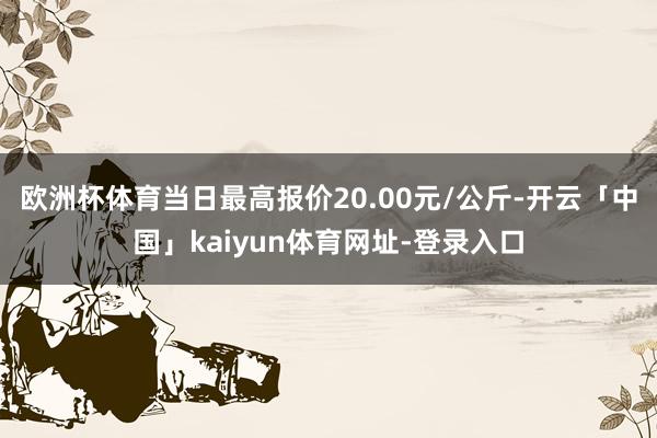 欧洲杯体育当日最高报价20.00元/公斤-开云「中国」kaiyun体育网址-登录入口