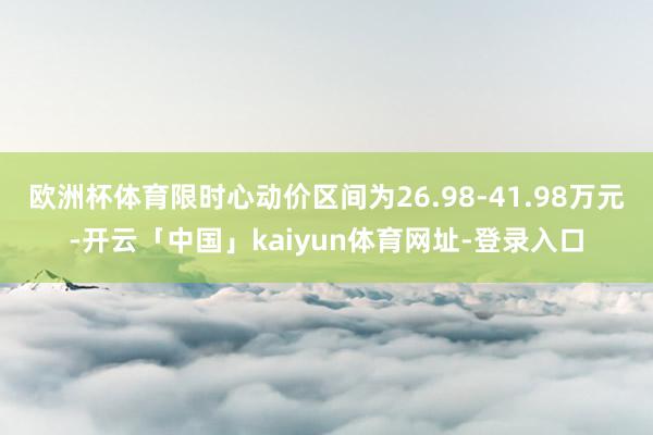 欧洲杯体育限时心动价区间为26.98-41.98万元-开云「中国」kaiyun体育网址-登录入口
