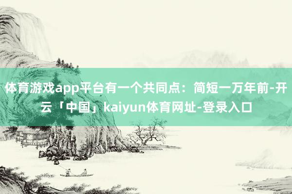 体育游戏app平台有一个共同点：简短一万年前-开云「中国」k