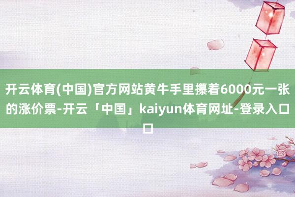 开云体育(中国)官方网站黄牛手里攥着6000元一张的涨价票-开云「中国」kaiyun体育网址-登录入口