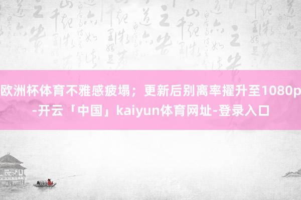 欧洲杯体育不雅感疲塌；更新后别离率擢升至1080p-开云「中国」kaiyun体育网址-登录入口