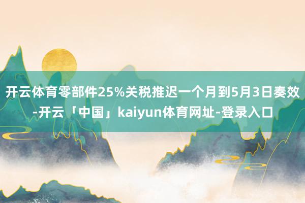 开云体育零部件25%关税推迟一个月到5月3日奏效-开云「中国」kaiyun体育网址-登录入口