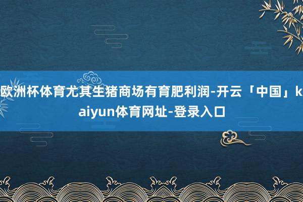 欧洲杯体育尤其生猪商场有育肥利润-开云「中国」kaiyun体育网址-登录入口