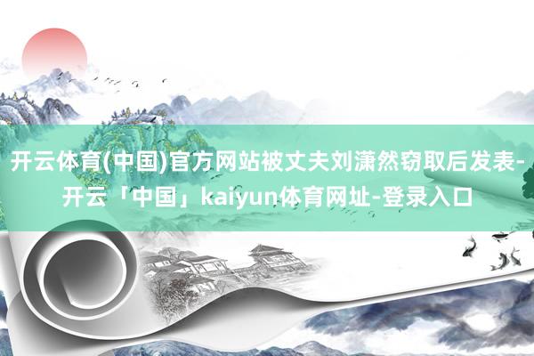 开云体育(中国)官方网站被丈夫刘潇然窃取后发表-开云「中国」kaiyun体育网址-登录入口