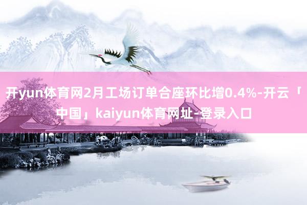 开yun体育网2月工场订单合座环比增0.4%-开云「中国」k