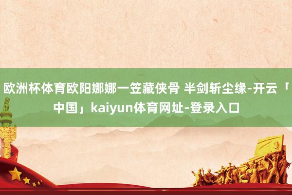 欧洲杯体育欧阳娜娜一笠藏侠骨 半剑斩尘缘-开云「中国」kaiyun体育网址-登录入口