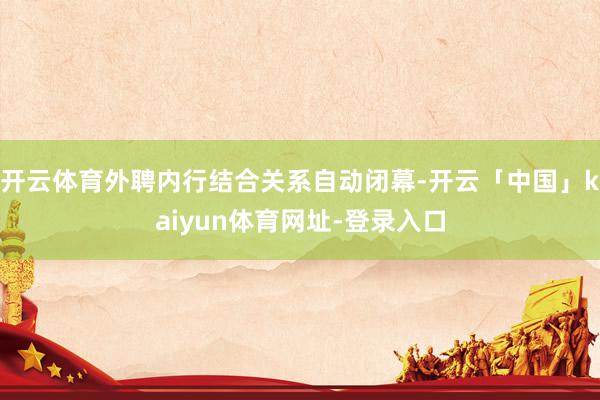 开云体育外聘内行结合关系自动闭幕-开云「中国」kaiyun体育网址-登录入口