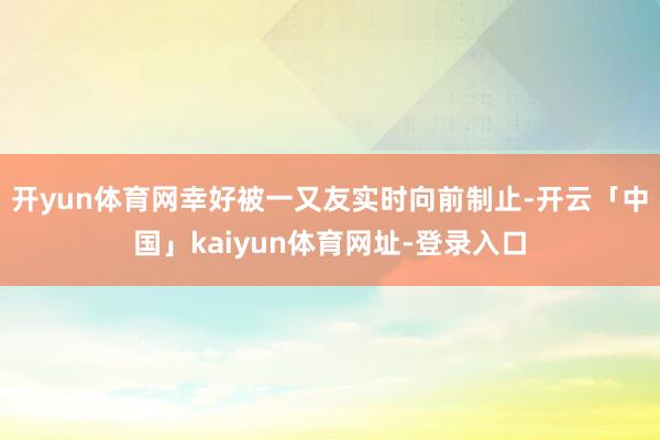 开yun体育网幸好被一又友实时向前制止-开云「中国」kaiyun体育网址-登录入口
