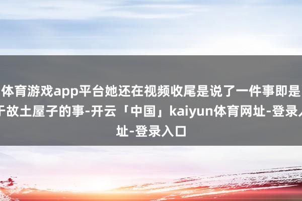 体育游戏app平台她还在视频收尾是说了一件事即是对于故土屋子的事-开云「中国」kaiyun体育网址-登录入口