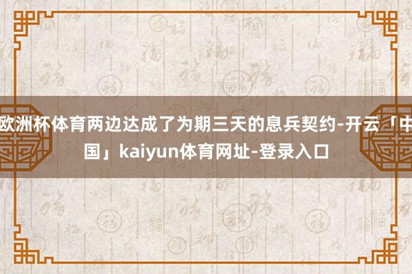 欧洲杯体育两边达成了为期三天的息兵契约-开云「中国」kaiyun体育网址-登录入口