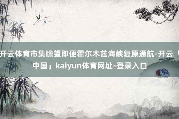 开云体育市集瞻望即便霍尔木兹海峡复原通航-开云「中国」kaiyun体育网址-登录入口