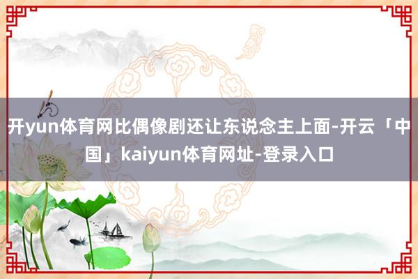 开yun体育网比偶像剧还让东说念主上面-开云「中国」kaiyun体育网址-登录入口