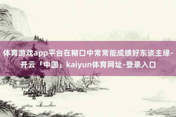 体育游戏app平台在糊口中常常能成绩好东谈主缘-开云「中国」kaiyun体育网址-登录入口