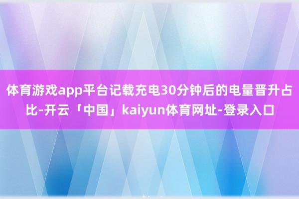体育游戏app平台记载充电30分钟后的电量晋升占比-开云「中
