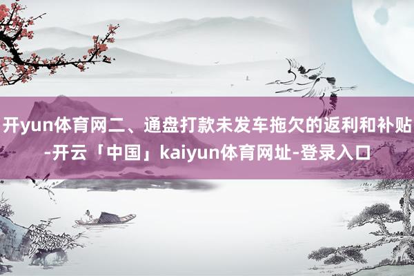开yun体育网二、通盘打款未发车拖欠的返利和补贴-开云「中国」kaiyun体育网址-登录入口
