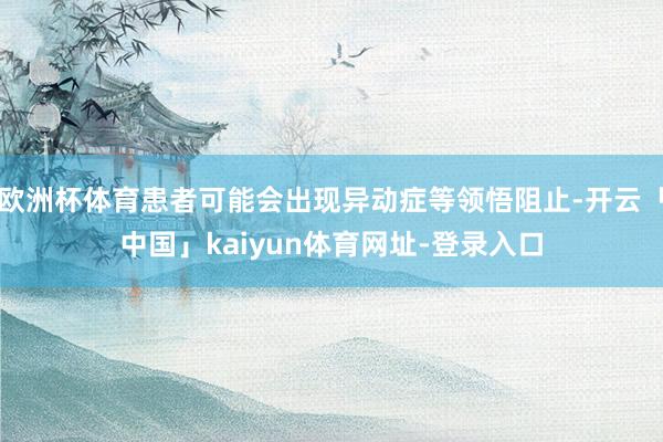 欧洲杯体育患者可能会出现异动症等领悟阻止-开云「中国」kaiyun体育网址-登录入口