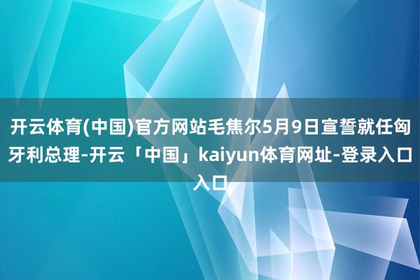 开云体育(中国)官方网站毛焦尔5月9日宣誓就任匈牙利总理-开