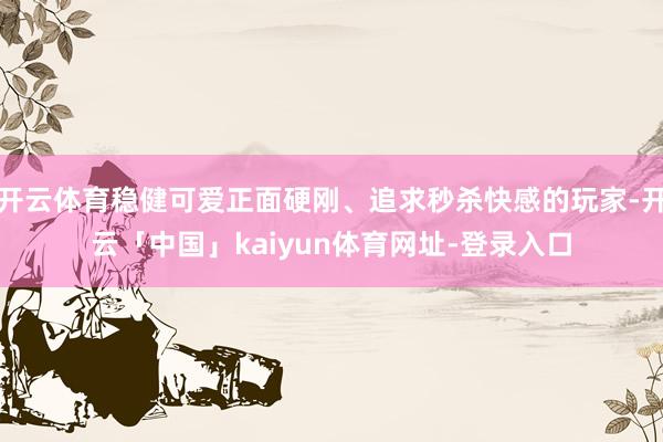 开云体育稳健可爱正面硬刚、追求秒杀快感的玩家-开云「中国」k