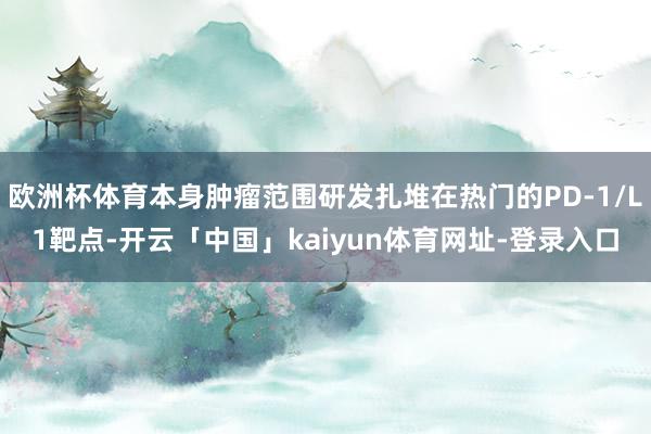 欧洲杯体育本身肿瘤范围研发扎堆在热门的PD-1/L1靶点-开