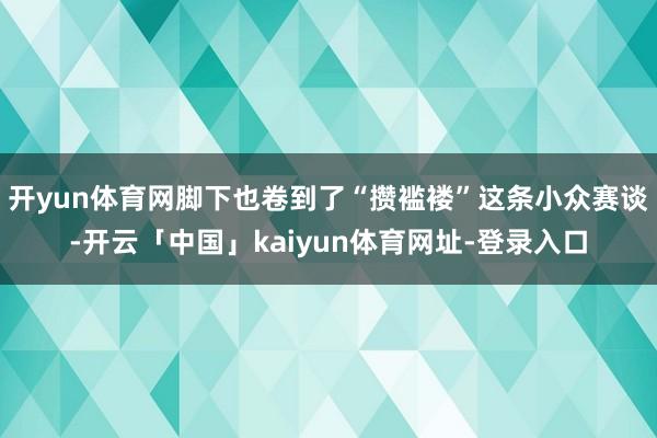 开yun体育网脚下也卷到了“攒褴褛”这条小众赛谈-开云「中国」kaiyun体育网址-登录入口