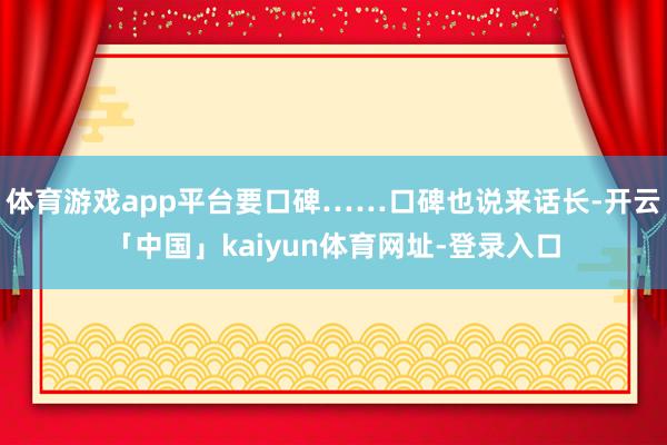 体育游戏app平台要口碑……口碑也说来话长-开云「中国」kaiyun体育网址-登录入口