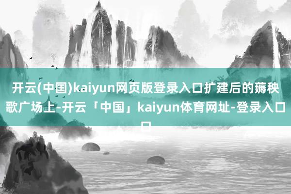 开云(中国)kaiyun网页版登录入口扩建后的薅秧歌广场上-开云「中国」kaiyun体育网址-登录入口