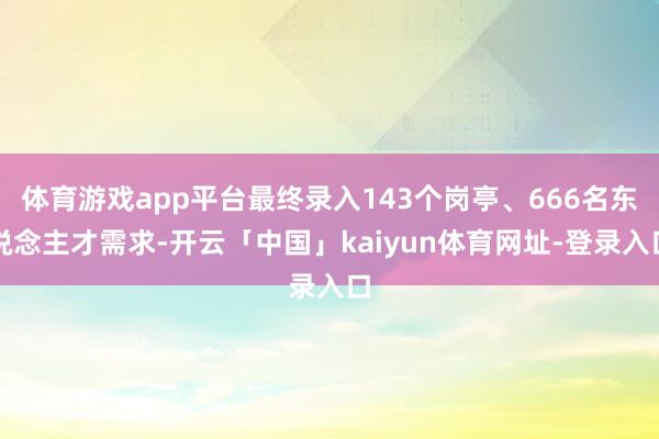 体育游戏app平台最终录入143个岗亭、666名东说念主才需求-开云「中国」kaiyun体育网址-登录入口