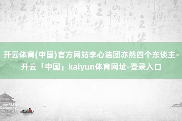 开云体育(中国)官方网站李心洁团亦然四个东谈主-开云「中国」kaiyun体育网址-登录入口