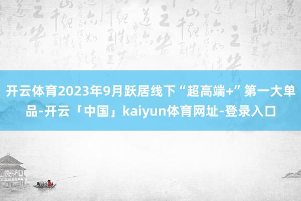 开云体育2023年9月跃居线下“超高端+”第一大单品-开云「中国」kaiyun体育网址-登录入口