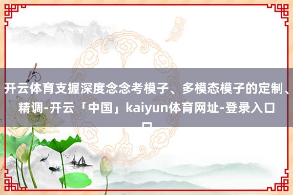开云体育支握深度念念考模子、多模态模子的定制、精调-开云「中国」kaiyun体育网址-登录入口