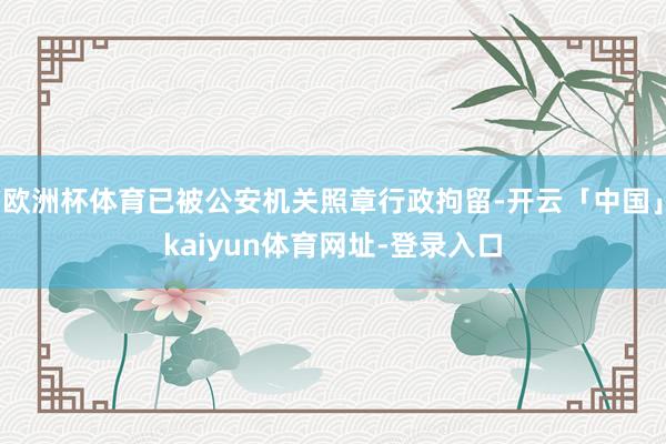 欧洲杯体育已被公安机关照章行政拘留-开云「中国」kaiyun
