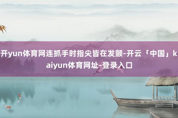 开yun体育网连抓手时指尖皆在发颤-开云「中国」kaiyun