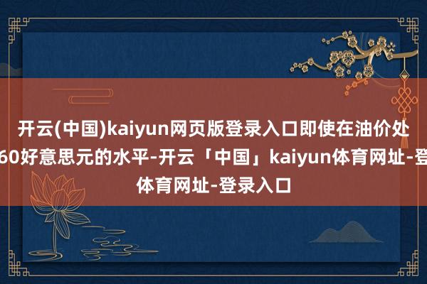 开云(中国)kaiyun网页版登录入口即使在油价处于每桶60