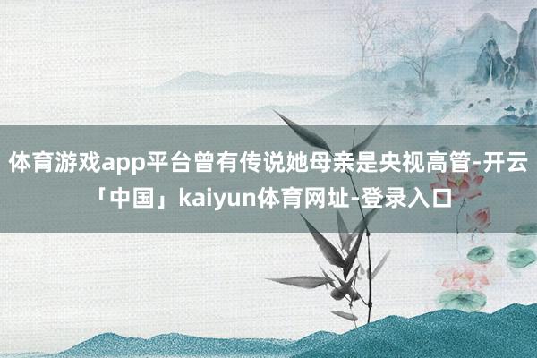 体育游戏app平台曾有传说她母亲是央视高管-开云「中国」ka