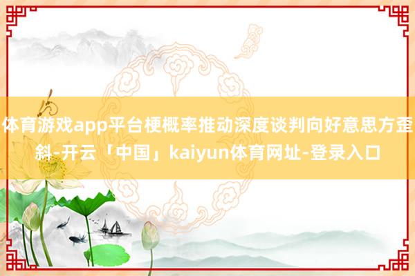 体育游戏app平台梗概率推动深度谈判向好意思方歪斜-开云「中