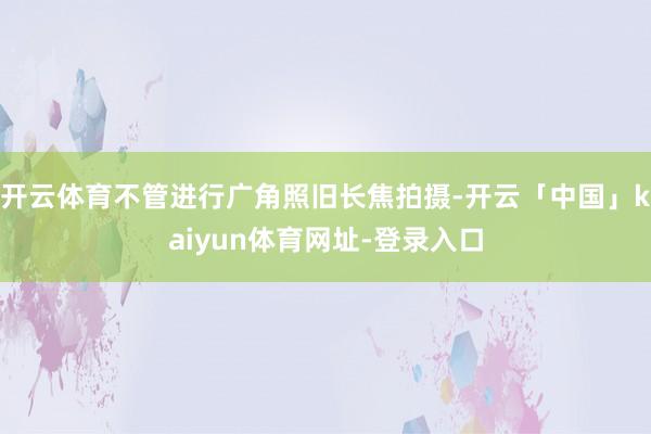 开云体育不管进行广角照旧长焦拍摄-开云「中国」kaiyun体育网址-登录入口