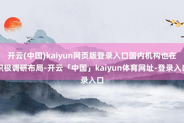 开云(中国)kaiyun网页版登录入口国内机构也在积极调研布局-开云「中国」kaiyun体育网址-登录入口