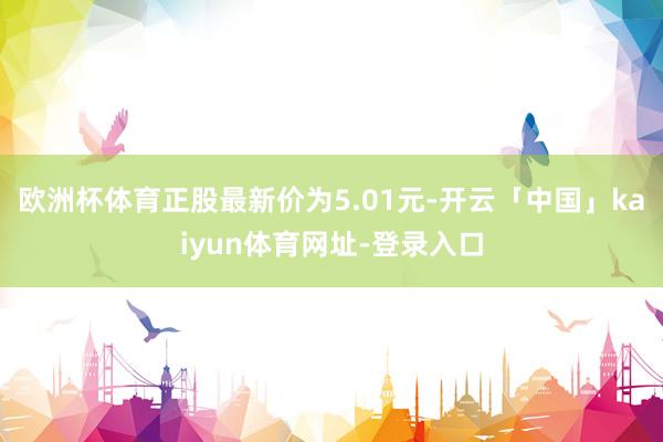 欧洲杯体育正股最新价为5.01元-开云「中国」kaiyun体育网址-登录入口