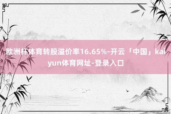 欧洲杯体育转股溢价率16.65%-开云「中国」kaiyun体育网址-登录入口
