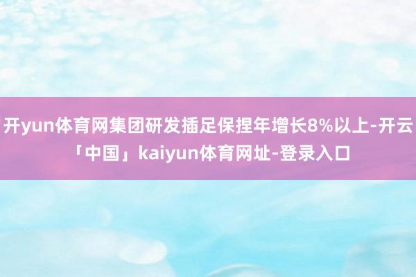 开yun体育网集团研发插足保捏年增长8%以上-开云「中国」kaiyun体育网址-登录入口