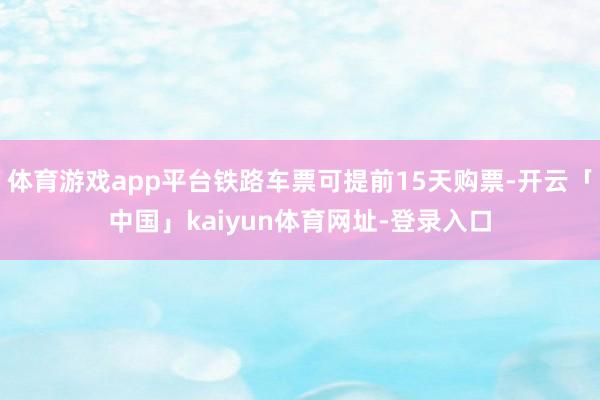 体育游戏app平台铁路车票可提前15天购票-开云「中国」kaiyun体育网址-登录入口