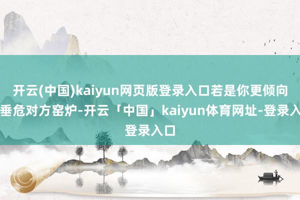 开云(中国)kaiyun网页版登录入口若是你更倾向于垂危对方窑炉-开云「中国」kaiyun体育网址-登录入口