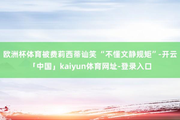 欧洲杯体育被费莉西蒂讪笑 “不懂文静规矩”-开云「中国」ka