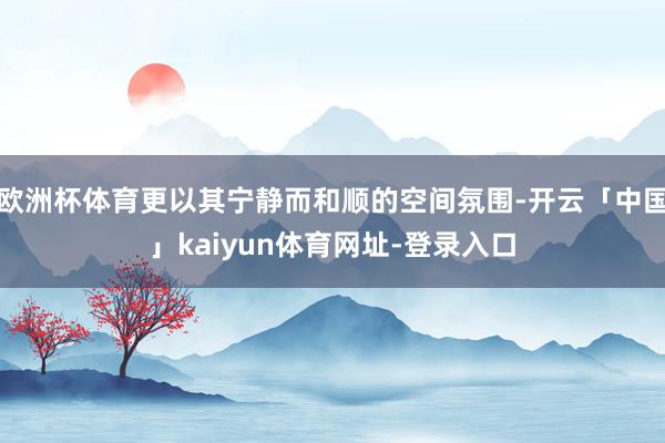 欧洲杯体育更以其宁静而和顺的空间氛围-开云「中国」kaiyu