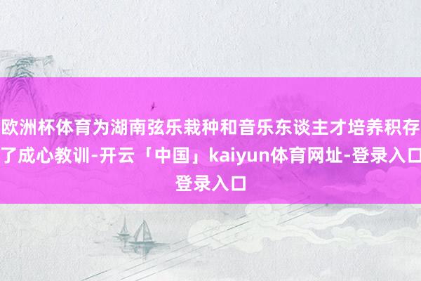 欧洲杯体育为湖南弦乐栽种和音乐东谈主才培养积存了成心教训-开