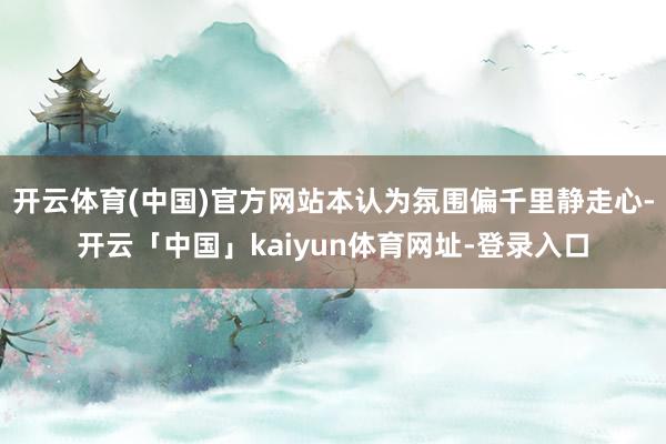 开云体育(中国)官方网站本认为氛围偏千里静走心-开云「中国」kaiyun体育网址-登录入口