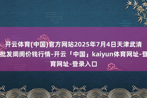 开云体育(中国)官方网站2025年7月4日天津武清大沙河批发阛阓价钱行情-开云「中国」kaiyun体育网址-登录入口