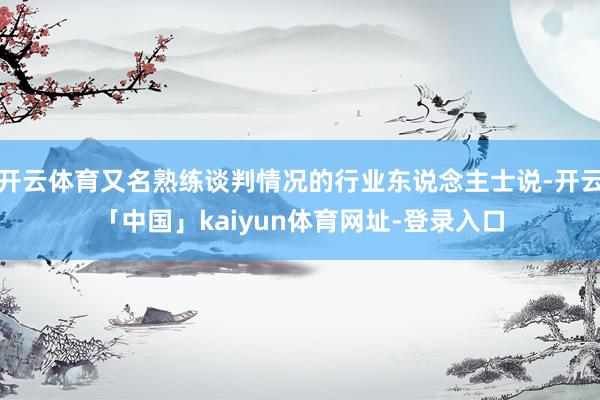 开云体育又名熟练谈判情况的行业东说念主士说-开云「中国」ka